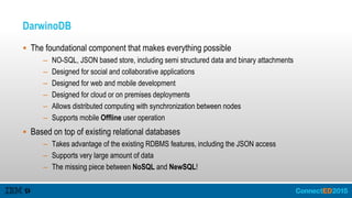 DarwinoDB
 The foundational component that makes everything possible
– NO-SQL, JSON based store, including semi structured data and binary attachments
– Designed for social and collaborative applications
– Designed for web and mobile development
– Designed for cloud or on premises deployments
– Allows distributed computing with synchronization between nodes
– Supports mobile Offline user operation
 Based on top of existing relational databases
– Takes advantage of the existing RDBMS features, including the JSON access
– Supports very large amount of data
– The missing piece between NoSQL and NewSQL!
 