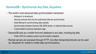 DarwinoDB – Synchronize Any Data, Anywhere
 The world’s most advanced data synchronization mechanism
– Multipoint, bi-directional
– Security ensures that only the authorized data are synchronized
– Data filtering for synchronizing data subsets
– Synchronizes between Darwino DB JSON stores, or external data sources
– Customizable functional replication logic
 DarwinoDB acts as a mobile front-end database to any data, including big data
– Public APIs for creating custom synchronization adapters
 Remote servers are accessed through HTTP, but other transports/protocols can be used
(ex: Bluetooth for mobile to mobile data synchronization).
 