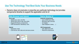 Use The Technology That Best Suits Your Business Needs
 Darwino does not preclude or prescribe any particular technology but provides
components libraries to support the application and its UI
Web Browser and Hybrid Native Mobile UI
Pure web
- JSON store client JS APIs
- JSON store server side Java APIs
- AngularJS/JQuery components
- CSS frameworks: Bootstrap, Ionic
Hybrid
- Application shell
- Local server with data and services access
Android components
- Java JSON store APIs
- Business logic services
- UI widgets
- Data adapters (views, …)
iOS Components
- iOS JSON store API
- RoboVM components
 