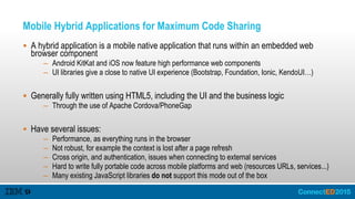 Mobile Hybrid Applications for Maximum Code Sharing
 A hybrid application is a mobile native application that runs within an embedded web
browser component
– Android KitKat and iOS now feature high performance web components
– UI libraries give a close to native UI experience (Bootstrap, Foundation, Ionic, KendoUI…)
 Generally fully written using HTML5, including the UI and the business logic
– Through the use of Apache Cordova/PhoneGap
 Have several issues:
– Performance, as everything runs in the browser
– Not robust, for example the context is lost after a page refresh
– Cross origin, and authentication, issues when connecting to external services
– Hard to write fully portable code across mobile platforms and web (resources URLs, services...)
– Many existing JavaScript libraries do not support this mode out of the box
 