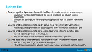 Business First
 Darwino significantly reduces the cost to build mobile, social and cloud business apps
– Solves many complex challenges out of the box, so developers can focus on business
requirements
– Eliminates the learning curve for developers to be productive from day one with their existing
skills
 Darwino enables organizations to rapidly derive more value from IBM Connections
– Integrating business processes and legacy apps with IBM Connections is as easy as it gets
 Darwino enables organizations to move to the cloud while retaining sensitive data
– Supports instant deployment on IBM BlueMix
– Selective secure replication ensures that sensitive data remains on-premises
 Darwino apps offer a superior mobile user experience and lower communication costs
– User productivity is no longer dependent on wi-fi signal
– Efficient differential replication with data compression reduces wireless data traffic/costs by 80%
 