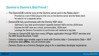 Darwino is Domino’s Best Friend !
 The DarwinoDB runtime runs on the Domino server and in the Notes client !
– Provided as a set of OSGi plug-ins that runs on the Domino server and the Notes client
– No need to run a separate server
 DarwinoDB fully synchronizes with the Domino NSF store
– Optimized 2 way data synchronization capability between NSFs and the JSON store
– Exposes the NSF store as a virtual, synchronizable, JSON store
– Leverage the Darwino Connectors to synchronize with relational or big data
 Connect to DarwinoDB data from every XPages application through REST services and
the IBM Social Business Toolkit
 Darwino mobile apps enable users to work with Domino data + Connections Data + ANY
enterprise data offline, not just Domino data
 Darwino Studio as a Domino Designer plug-in for a seamless developer experience
 