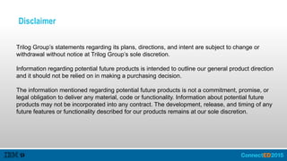 Disclaimer
Trilog Group’s statements regarding its plans, directions, and intent are subject to change or
withdrawal without notice at Trilog Group’s sole discretion.
Information regarding potential future products is intended to outline our general product direction
and it should not be relied on in making a purchasing decision.
The information mentioned regarding potential future products is not a commitment, promise, or
legal obligation to deliver any material, code or functionality. Information about potential future
products may not be incorporated into any contract. The development, release, and timing of any
future features or functionality described for our products remains at our sole discretion.
 