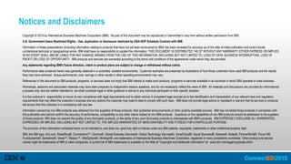 Notices and Disclaimers
Copyright © 2015 by International Business Machines Corporation (IBM). No part of this document may be reproduced or transmitted in any form without written permission from IBM.
U.S. Government Users Restricted Rights - Use, duplication or disclosure restricted by GSA ADP Schedule Contract with IBM.
Information in these presentations (including information relating to products that have not yet been announced by IBM) has been reviewed for accuracy as of the date of initial publication and could include
unintentional technical or typographical errors. IBM shall have no responsibility to update this information. THIS DOCUMENT IS DISTRIBUTED "AS IS" WITHOUT ANY WARRANTY, EITHER EXPRESS OR IMPLIED.
IN NO EVENT SHALL IBM BE LIABLE FOR ANY DAMAGE ARISING FROM THE USE OF THIS INFORMATION, INCLUDING BUT NOT LIMITED TO, LOSS OF DATA, BUSINESS INTERRUPTION, LOSS OF
PROFIT OR LOSS OF OPPORTUNITY. IBM products and services are warranted according to the terms and conditions of the agreements under which they are provided.
Any statements regarding IBM's future direction, intent or product plans are subject to change or withdrawal without notice.
Performance data contained herein was generally obtained in a controlled, isolated environments. Customer examples are presented as illustrations of how those customers have used IBM products and the results
they may have achieved. Actual performance, cost, savings or other results in other operating environments may vary.
References in this document to IBM products, programs, or services does not imply that IBM intends to make such products, programs or services available in all countries in which IBM operates or does business.
Workshops, sessions and associated materials may have been prepared by independent session speakers, and do not necessarily reflect the views of IBM. All materials and discussions are provided for informational
purposes only, and are neither intended to, nor shall constitute legal or other guidance or advice to any individual participant or their specific situation.
It is the customer’s responsibility to insure its own compliance with legal requirements and to obtain advice of competent legal counsel as to the identification and interpretation of any relevant laws and regulatory
requirements that may affect the customer’s business and any actions the customer may need to take to comply with such laws. IBM does not provide legal advice or represent or warrant that its services or products
will ensure that the customer is in compliance with any law.
Information concerning non-IBM products was obtained from the suppliers of those products, their published announcements or other publicly available sources. IBM has not tested those products in connection with
this publication and cannot confirm the accuracy of performance, compatibility or any other claims related to non-IBM products. Questions on the capabilities of non-IBM products should be addressed to the suppliers
of those products. IBM does not warrant the quality of any third-party products, or the ability of any such third-party products to interoperate with IBM’s products. IBM EXPRESSLY DISCLAIMS ALL WARRANTIES,
EXPRESSED OR IMPLIED, INCLUDING BUT NOT LIMITED TO, THE IMPLIED WARRANTIES OF MERCHANTABILITY AND FITNESS FOR A PARTICULAR PURPOSE.
The provision of the information contained herein is not intended to, and does not, grant any right or license under any IBM patents, copyrights, trademarks or other intellectual property right.
IBM, the IBM logo, ibm.com, BrassRing®, Connections™, Domino®, Global Business Services®, Global Technology Services®, SmartCloud®, Social Business®, Kenexa®, Notes®, PartnerWorld®, Prove It!®,
PureSystems®, Sametime®, Verse™, Watson™, WebSphere®, Worklight®, are trademarks of International Business Machines Corporation, registered in many jurisdictions worldwide. Other product and service
names might be trademarks of IBM or other companies. A current list of IBM trademarks is available on the Web at "Copyright and trademark information" at: www.ibm.com/legal/copytrade.shtml.
 