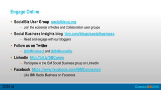 Engage Online
 SocialBiz User Group socialbizug.org
– Join the epicenter of Notes and Collaboration user groups
 Social Business Insights blog ibm.com/blogs/socialbusiness
– Read and engage with our bloggers
 Follow us on Twitter
– @IBMConnect and @IBMSocialBiz
 LinkedIn http://bit.ly/SBComm
– Participate in the IBM Social Business group on LinkedIn
 Facebook https://www.facebook.com/IBMConnected
– Like IBM Social Business on Facebook
 
