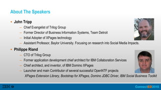 About The Speakers
 John Tripp
– Chief Evangelist of Trilog Group
– Former Director of Business Information Systems, Team Detroit
– Initial Adopter of XPages technology
– Assistant Professor, Baylor University. Focusing on research into Social Media Impacts.
 Philippe Riand
– CTO of Trilog Group
– Former application development chief architect for IBM Collaboration Services
– Chief architect, and inventor, of IBM Domino XPages
– Launcher and main Contributor of several successful OpenNTF projects
XPages Extension Library, Bootstrap for XPages, Domino JDBC Driver, IBM Social Business Toolkit
 