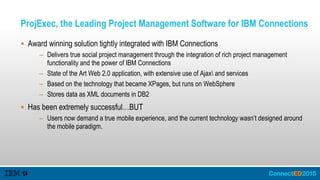 ProjExec, the Leading Project Management Software for IBM Connections
 Award winning solution tightly integrated with IBM Connections
– Delivers true social project management through the integration of rich project management
functionality and the power of IBM Connections
– State of the Art Web 2.0 application, with extensive use of Ajax and services
– Based on the technology that became XPages, but runs on WebSphere
– Stores data as XML documents in DB2
 Has been extremely successful…BUT
– Users now demand a true mobile experience, and the current technology wasn’t designed around
the mobile paradigm.
 