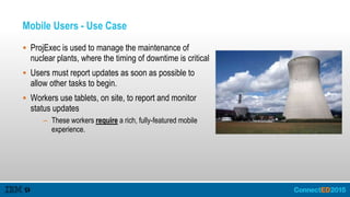 Mobile Users - Use Case
 ProjExec is used to manage the maintenance of
nuclear plants, where the timing of downtime is critical
 Users must report updates as soon as possible to
allow other tasks to begin.
 Workers use tablets, on site, to report and monitor
status updates
– These workers require a rich, fully-featured mobile
experience.
 