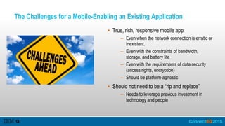 The Challenges for a Mobile-Enabling an Existing Application
 True, rich, responsive mobile app
– Even when the network connection is erratic or
inexistent.
– Even with the constraints of bandwidth,
storage, and battery life
– Even with the requirements of data security
(access rights, encryption)
– Should be platform-agnostic
 Should not need to be a “rip and replace”
– Needs to leverage previous investment in
technology and people
 