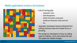 Mobile applications involve a lot of pieces
 Lots of moving parts
– Application Code
– Data Management
– Mobile OS specific components
– Multitenant distributed mobile back-end
– Etc.
 Application developers become distracted from
building business-value and instead focus on
plumbing.
 We wanted our developers to focus on adding
value to ProjExec, not to worry about the next
OS update and related changes.
 