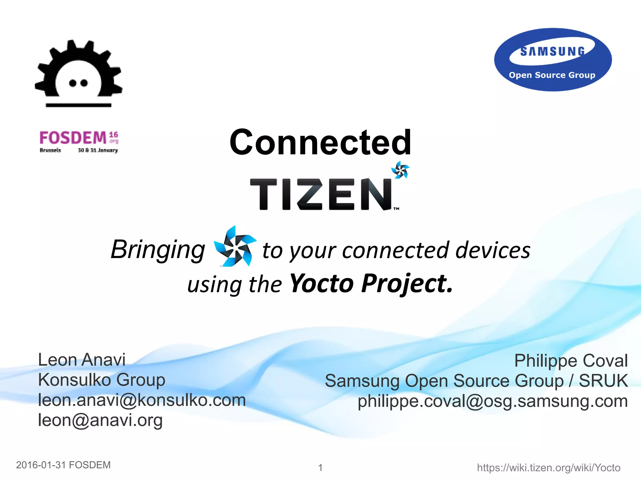 12016-01-31 FOSDEM https://wiki.tizen.org/wiki/Yocto
Connected
Bringing to your connected devices
using the Yocto Project.
Philippe Coval
Samsung Open Source Group / SRUK
philippe.coval@osg.samsung.com
Leon Anavi
Konsulko Group
leon.anavi@konsulko.com
leon@anavi.org
 