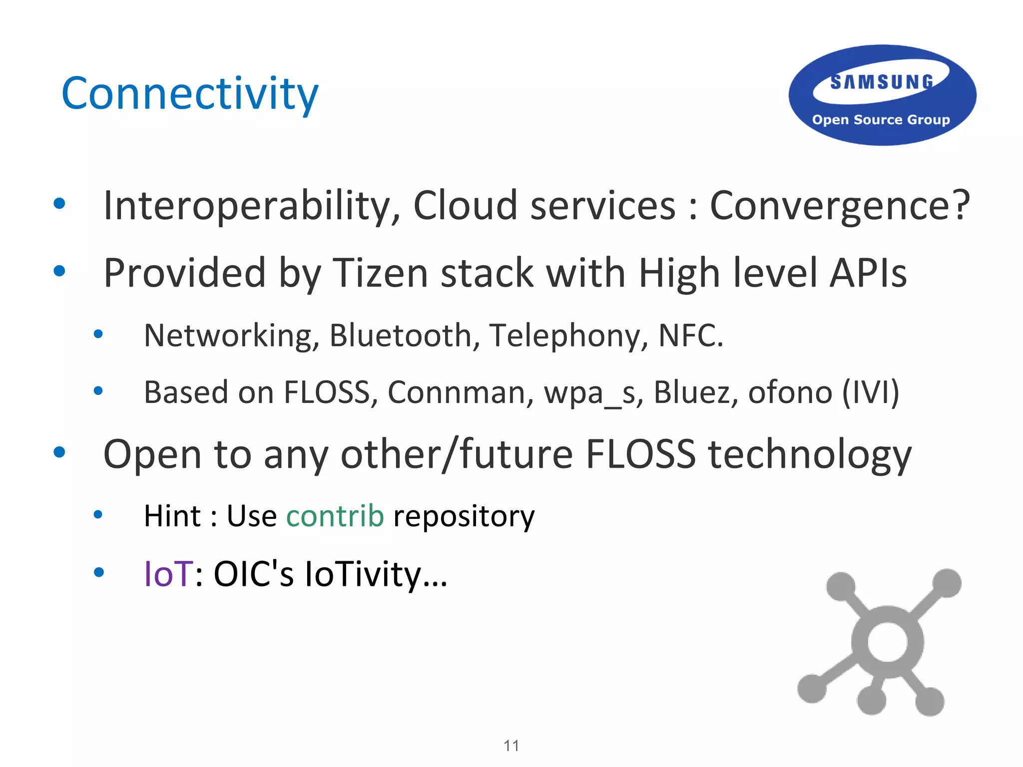 11
Connectivity
• Interoperability, Cloud services : Convergence?
• Provided by Tizen stack with High level APIs
• Networking, Bluetooth, Telephony, NFC.
• Based on FLOSS, Connman, wpa_s, Bluez, ofono (IVI)
• Open to any other/future FLOSS technology
• Hint : Use contrib repository
• IoT: OIC's IoTivity…
 