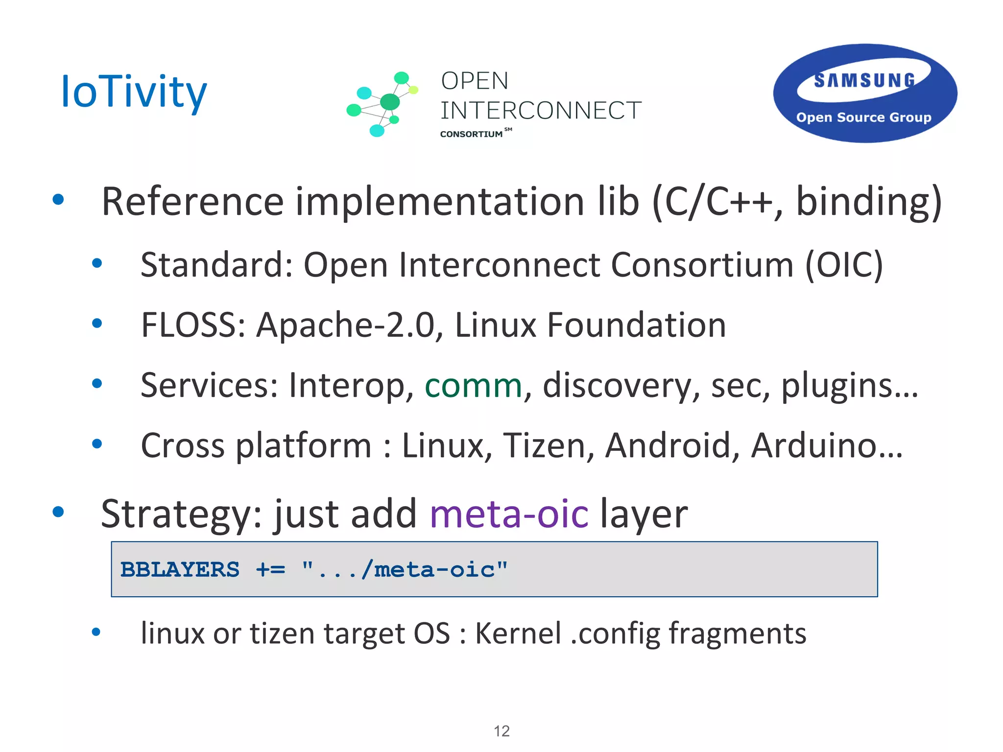 12
IoTivity
• Reference implementation lib (C/C++, binding)
• Standard: Open Interconnect Consortium (OIC)
• FLOSS: Apache-2.0, Linux Foundation
• Services: Interop, comm, discovery, sec, plugins…
• Cross platform : Linux, Tizen, Android, Arduino…
• Strategy: just add meta-oic layer
• linux or tizen target OS : Kernel .config fragments
BBLAYERS += ".../meta-oic"
 