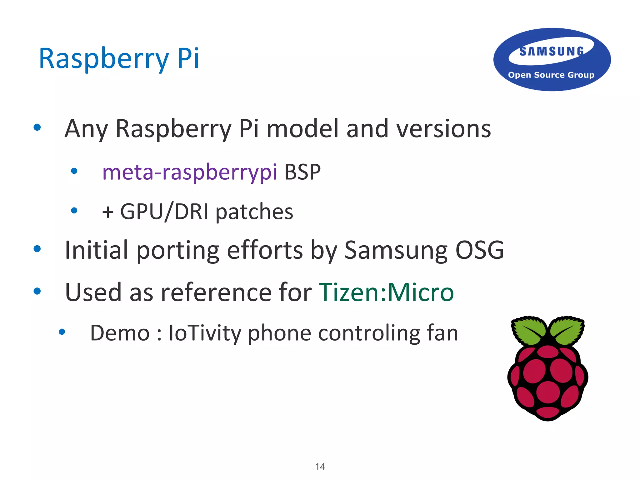 14
Raspberry Pi
• Any Raspberry Pi model and versions
• meta-raspberrypi BSP
• + GPU/DRI patches
• Initial porting efforts by Samsung OSG
• Used as reference for Tizen:Micro
• Demo : IoTivity phone controling fan
 