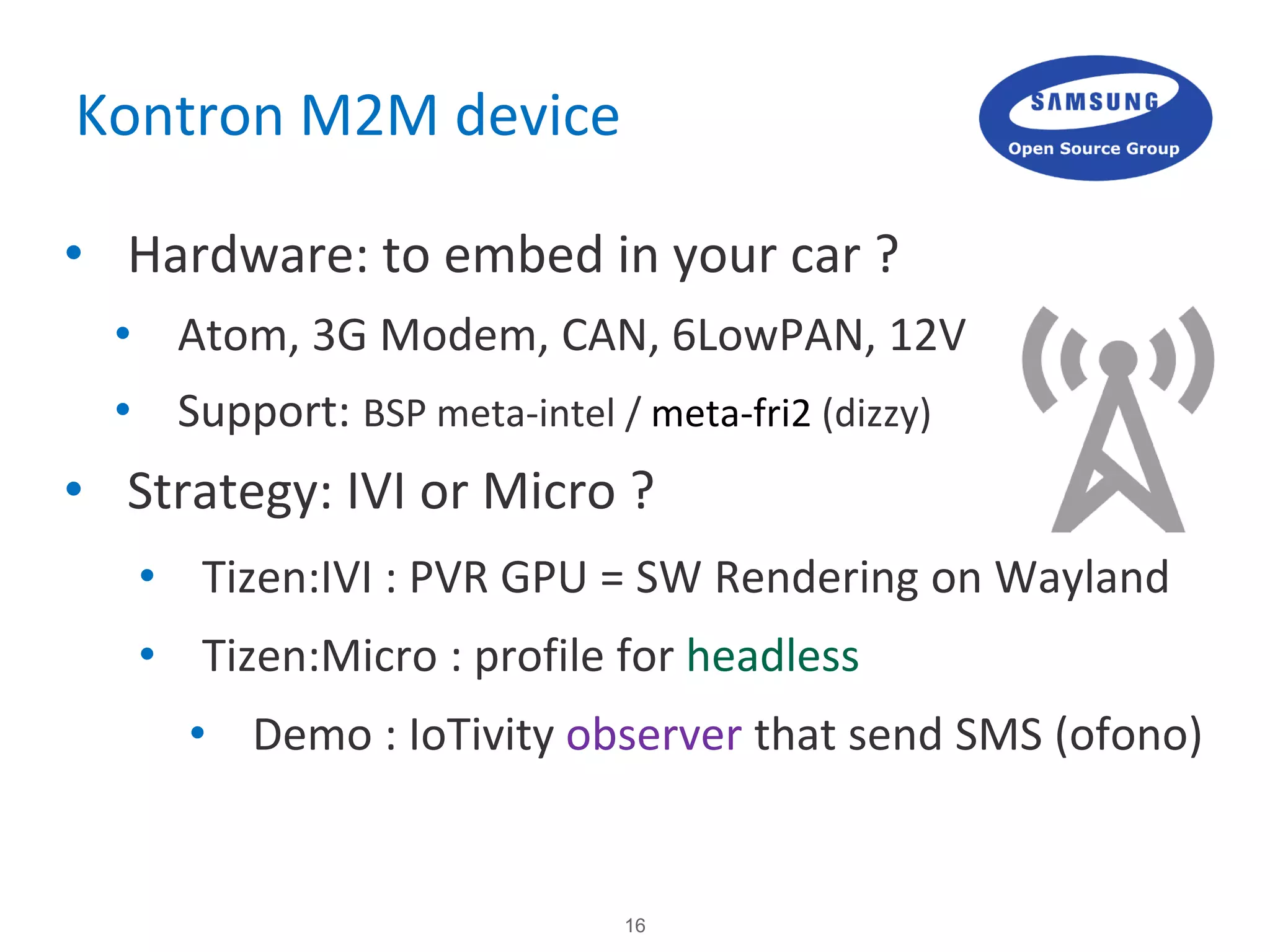 16
Kontron M2M device
• Hardware: to embed in your car ?
• Atom, 3G Modem, CAN, 6LowPAN, 12V
• Support: BSP meta-intel / meta-fri2 (dizzy)
• Strategy: IVI or Micro ?
• Tizen:IVI : PVR GPU = SW Rendering on Wayland
• Tizen:Micro : profile for headless
• Demo : IoTivity observer that send SMS (ofono)
 