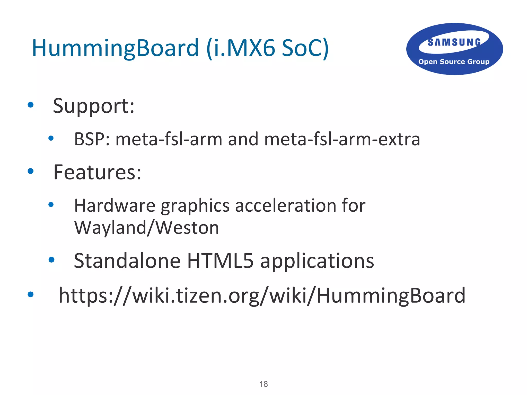 18
HummingBoard (i.MX6 SoC)
• Support:
• BSP: meta-fsl-arm and meta-fsl-arm-extra
• Features:
• Hardware graphics acceleration for
Wayland/Weston
• Standalone HTML5 applications
• https://wiki.tizen.org/wiki/HummingBoard
 