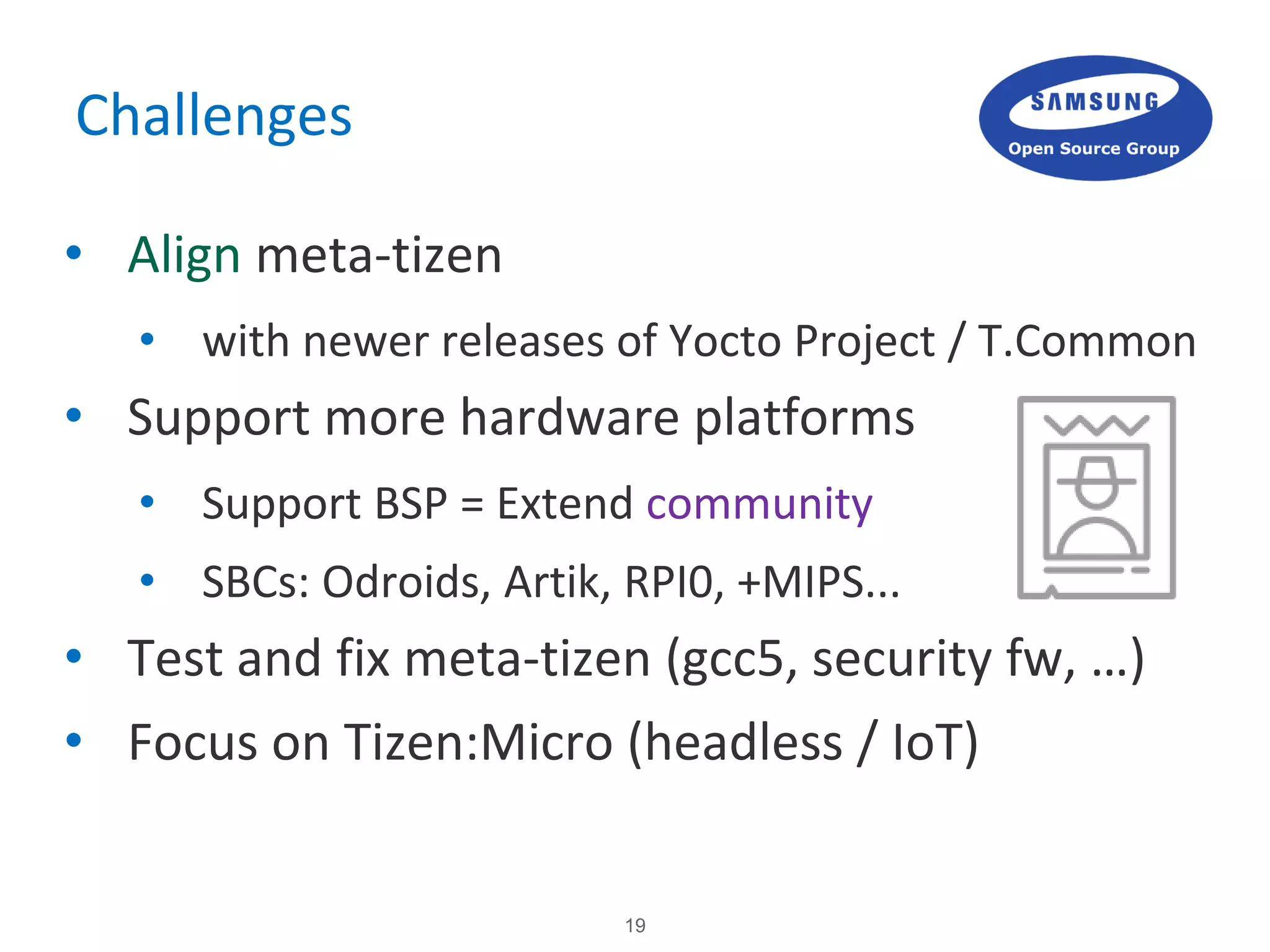 19
Challenges
• Align meta-tizen
• with newer releases of Yocto Project / T.Common
• Support more hardware platforms
• Support BSP = Extend community
• SBCs: Odroids, Artik, RPI0, +MIPS...
• Test and fix meta-tizen (gcc5, security fw, …)
• Focus on Tizen:Micro (headless / IoT)
 
