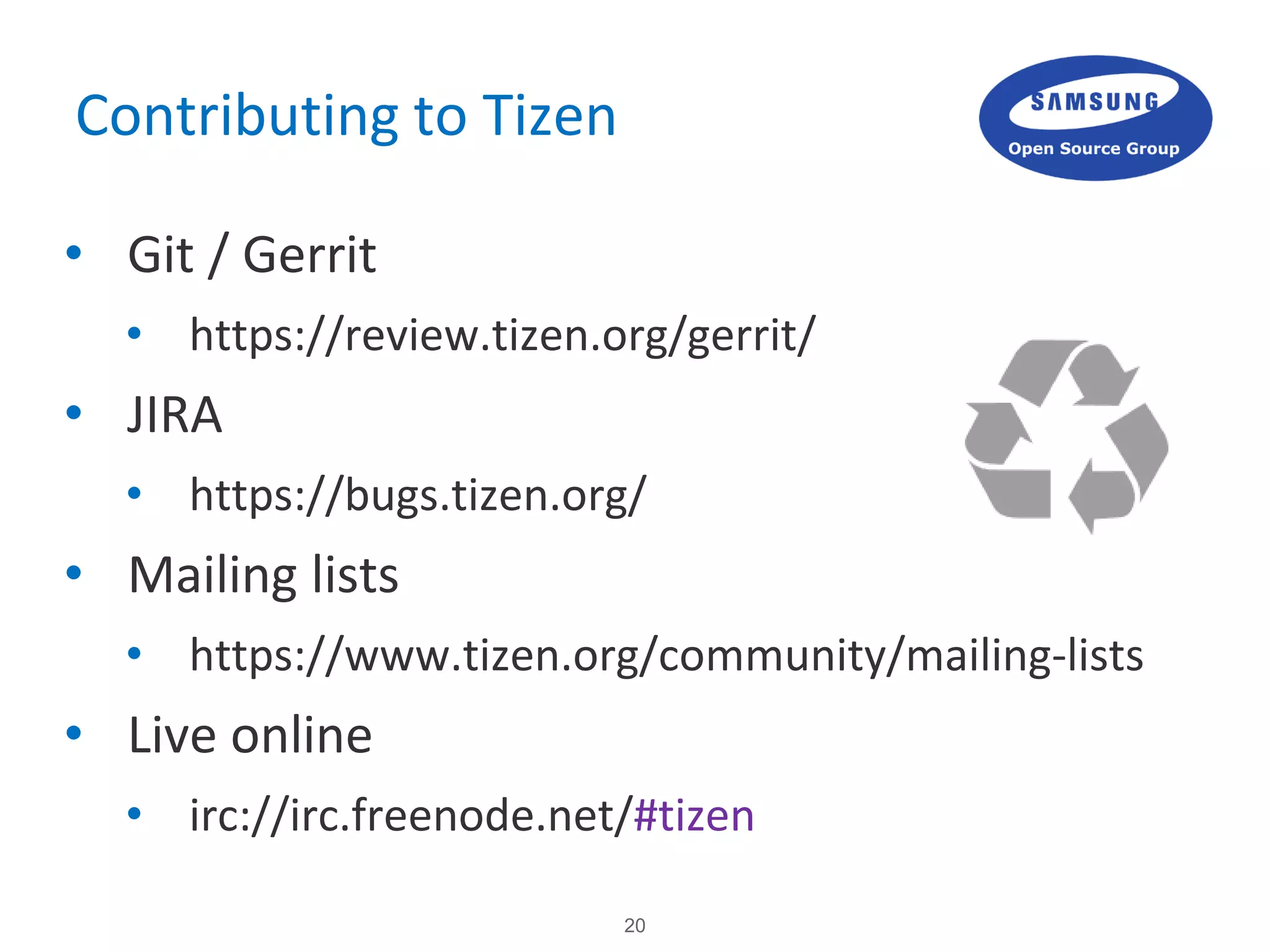 20
Contributing to Tizen
• Git / Gerrit
• https://review.tizen.org/gerrit/
• JIRA
• https://bugs.tizen.org/
• Mailing lists
• https://www.tizen.org/community/mailing-lists
• Live online
• irc://irc.freenode.net/#tizen
 