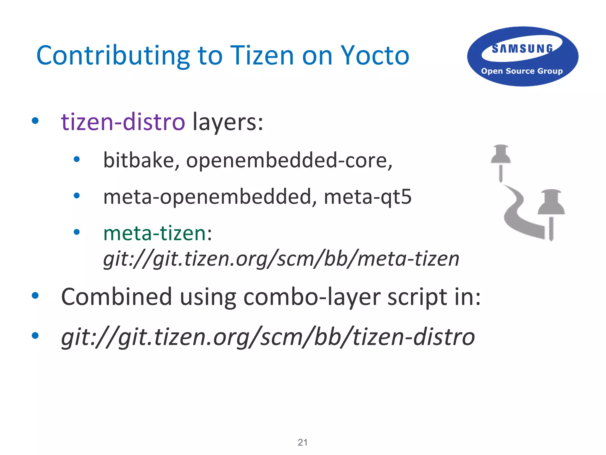 21
Contributing to Tizen on Yocto
• tizen-distro layers:
• bitbake, openembedded-core,
• meta-openembedded, meta-qt5
• meta-tizen:
git://git.tizen.org/scm/bb/meta-tizen
• Combined using combo-layer script in:
• git://git.tizen.org/scm/bb/tizen-distro
 