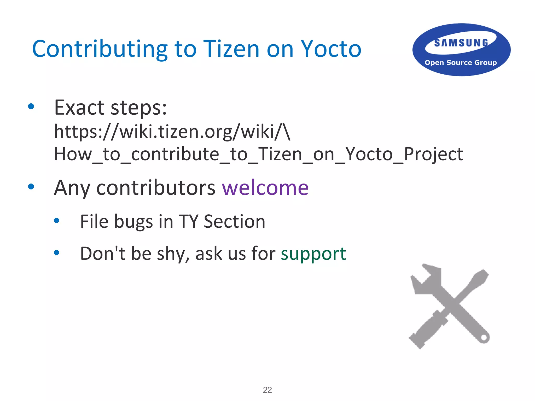 22
Contributing to Tizen on Yocto
• Exact steps:
https://wiki.tizen.org/wiki/
How_to_contribute_to_Tizen_on_Yocto_Project
• Any contributors welcome
• File bugs in TY Section
• Don't be shy, ask us for support
 