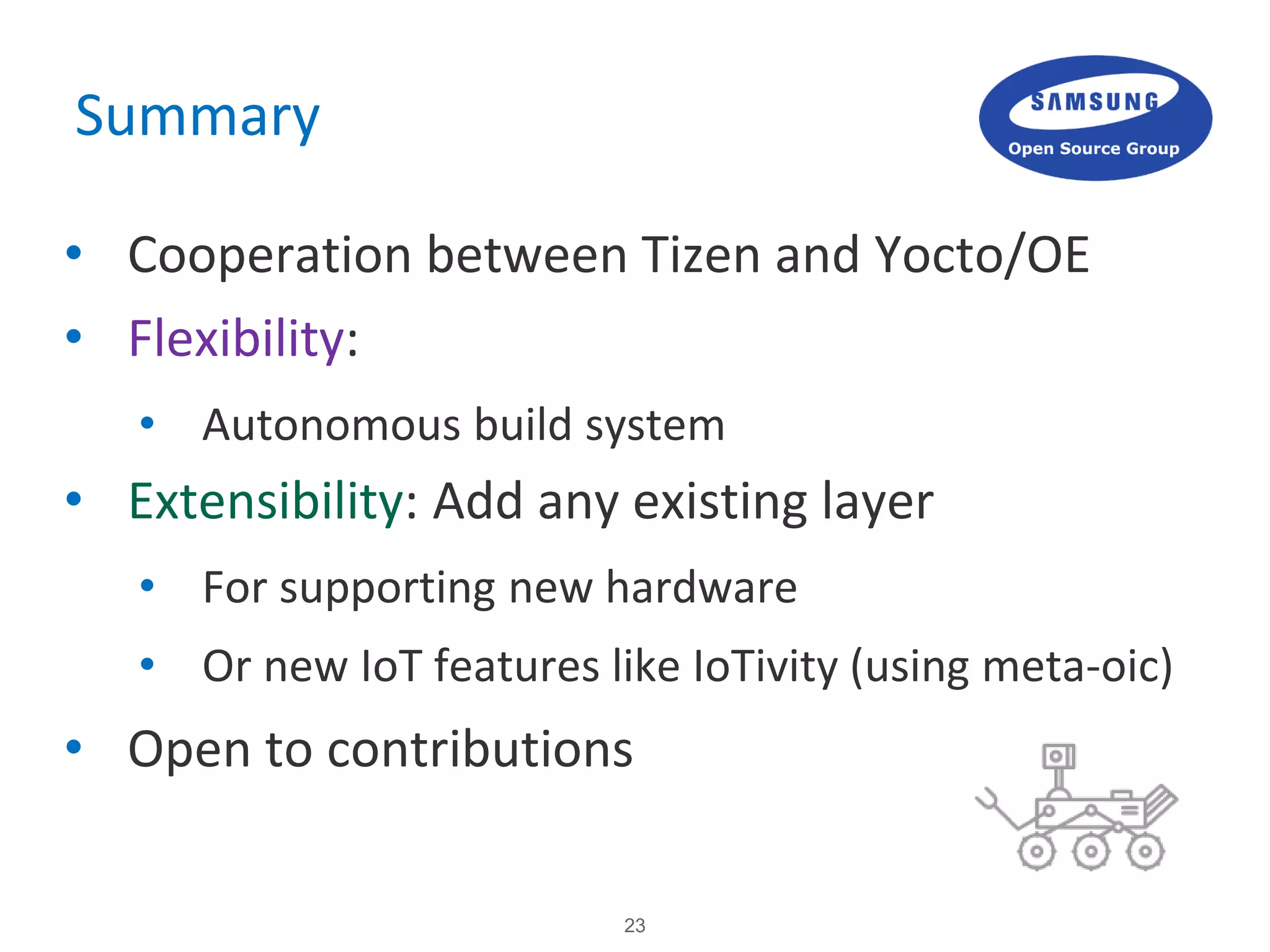 23
Summary
• Cooperation between Tizen and Yocto/OE
• Flexibility:
• Autonomous build system
• Extensibility: Add any existing layer
• For supporting new hardware
• Or new IoT features like IoTivity (using meta-oic)
• Open to contributions
 