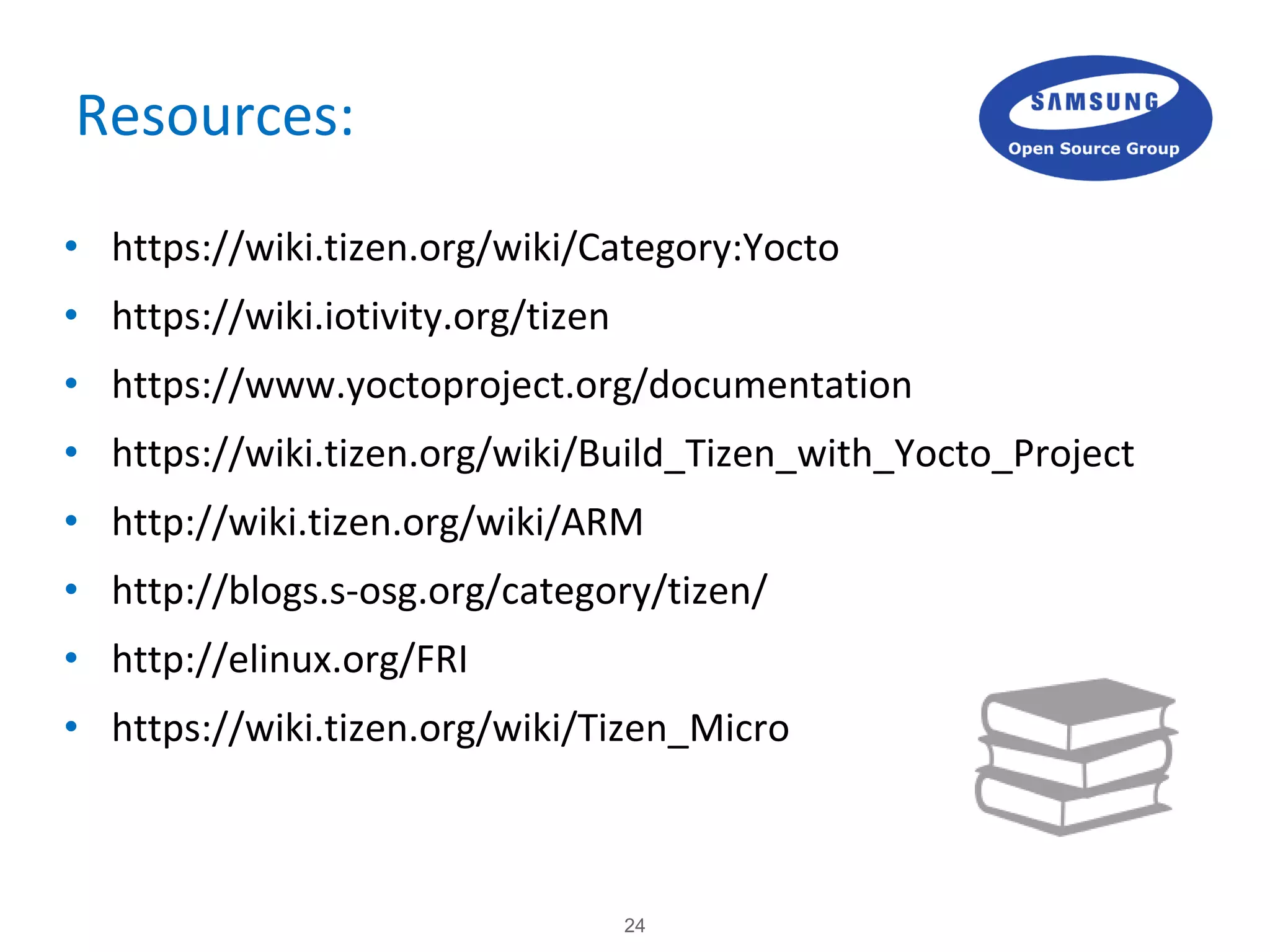 24
Resources:
• https://wiki.tizen.org/wiki/Category:Yocto
• https://wiki.iotivity.org/tizen
• https://www.yoctoproject.org/documentation
• https://wiki.tizen.org/wiki/Build_Tizen_with_Yocto_Project
• http://wiki.tizen.org/wiki/ARM
• http://blogs.s-osg.org/category/tizen/
• http://elinux.org/FRI
• https://wiki.tizen.org/wiki/Tizen_Micro
 