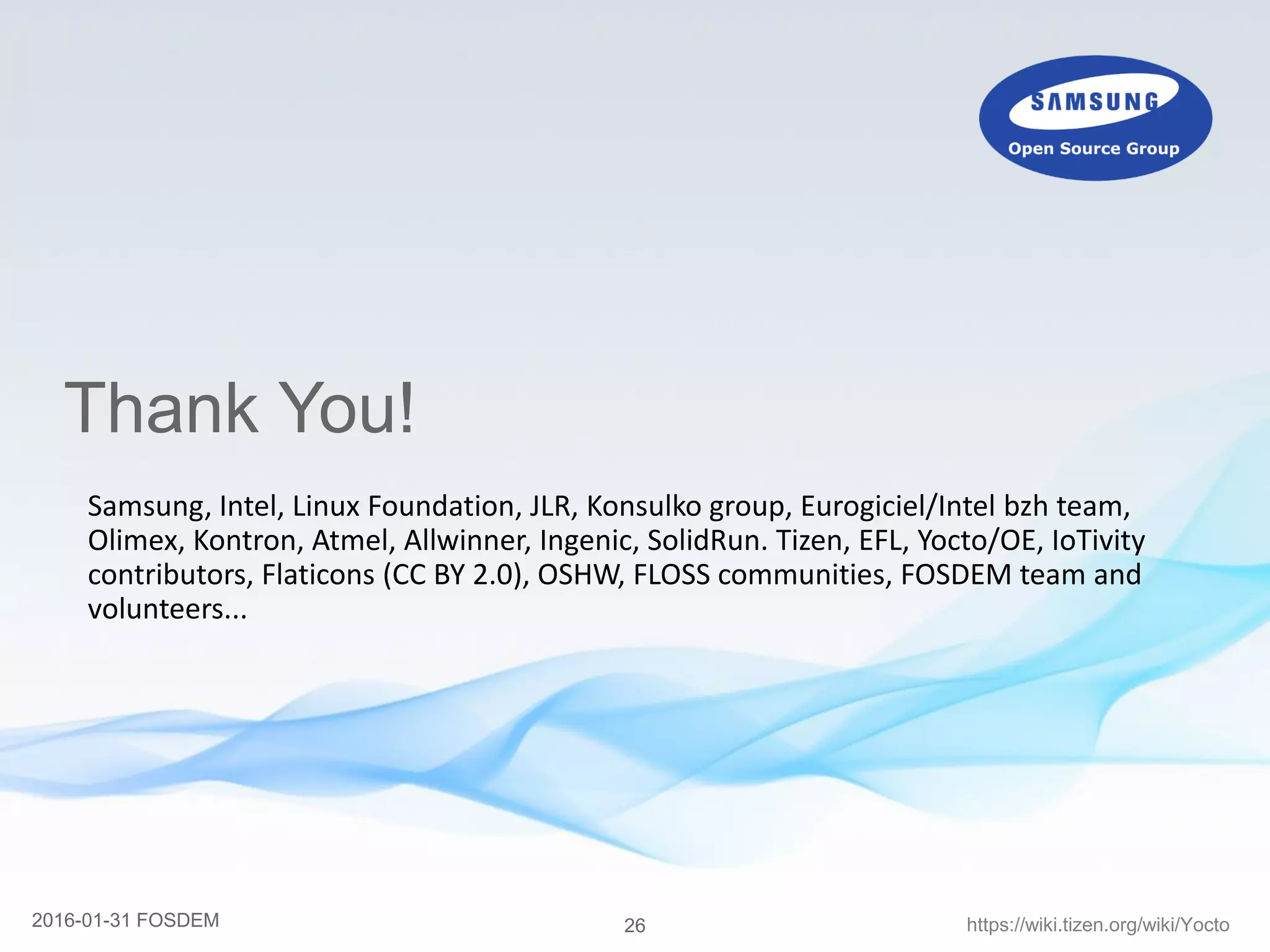 262016-01-31 FOSDEM https://wiki.tizen.org/wiki/Yocto
Thank You!
Samsung, Intel, Linux Foundation, JLR, Konsulko group, Eurogiciel/Intel bzh team,
Olimex, Kontron, Atmel, Allwinner, Ingenic, SolidRun. Tizen, EFL, Yocto/OE, IoTivity
contributors, Flaticons (CC BY 2.0), OSHW, FLOSS communities, FOSDEM team and
volunteers...
 