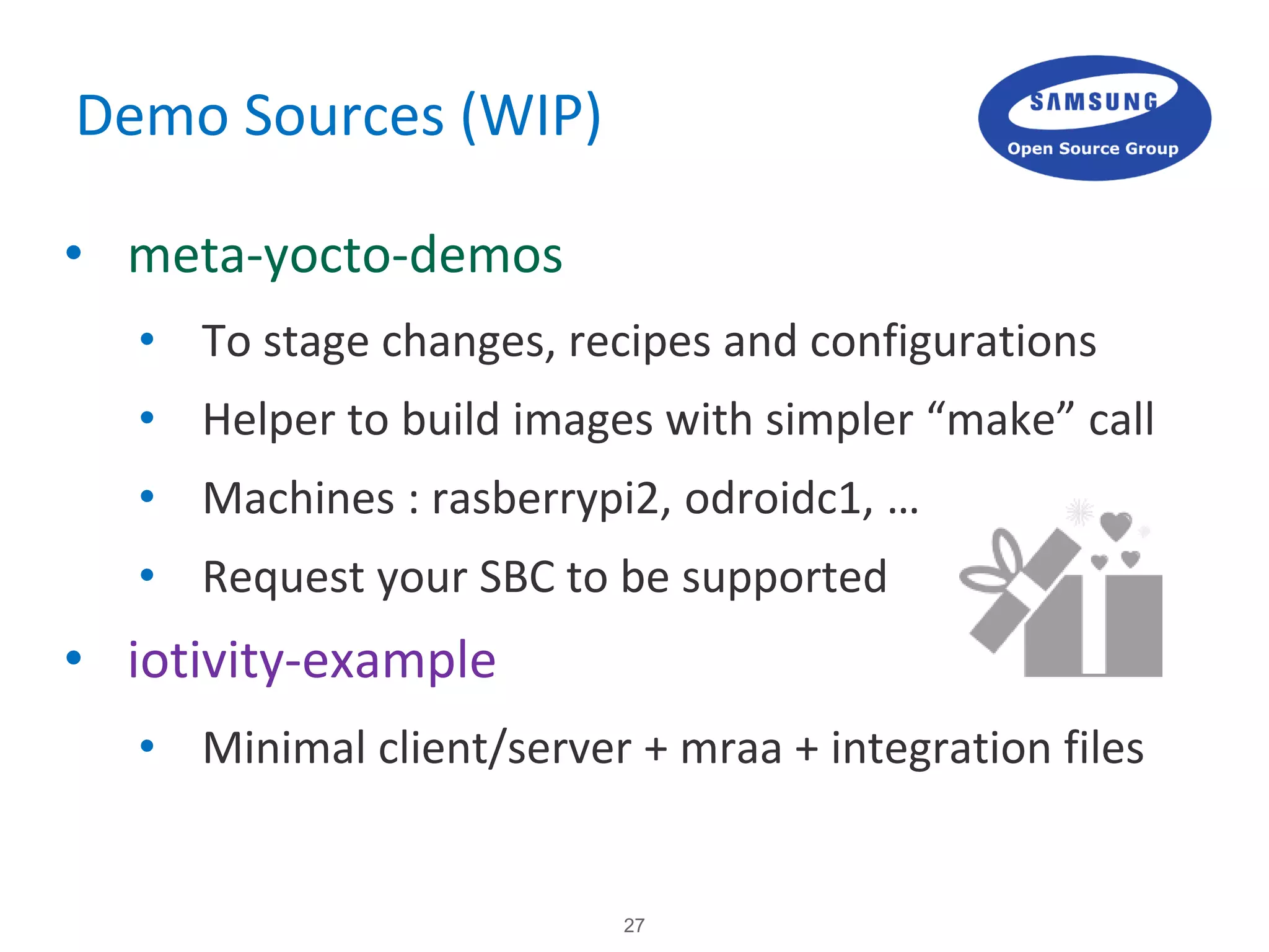 27
Demo Sources (WIP)
• meta-yocto-demos
• To stage changes, recipes and configurations
• Helper to build images with simpler “make” call
• Machines : rasberrypi2, odroidc1, …
• Request your SBC to be supported
• iotivity-example
• Minimal client/server + mraa + integration files
 