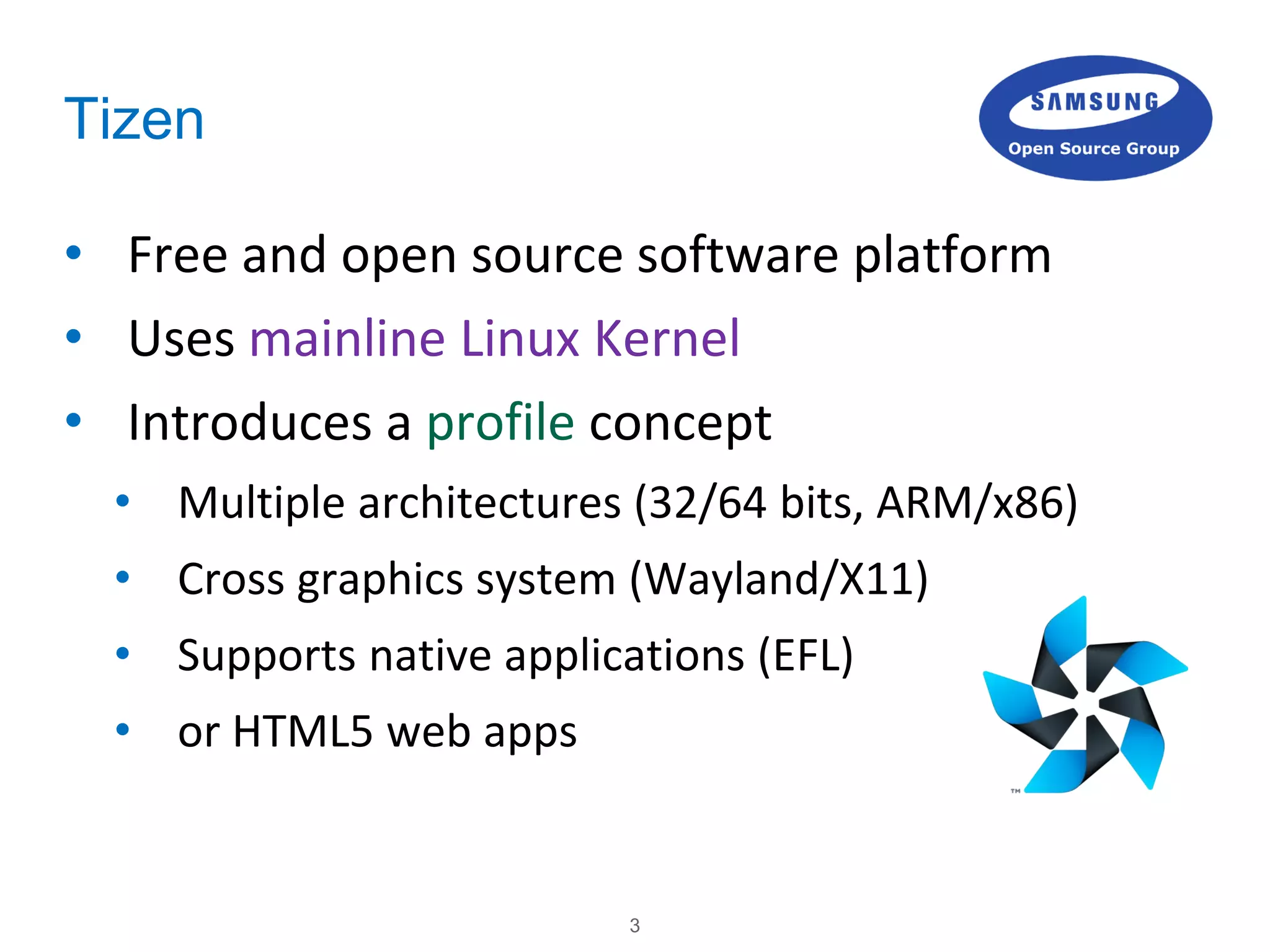 3
Tizen
• Free and open source software platform
• Uses mainline Linux Kernel
• Introduces a profile concept
• Multiple architectures (32/64 bits, ARM/x86)
• Cross graphics system (Wayland/X11)
• Supports native applications (EFL)
• or HTML5 web apps
 