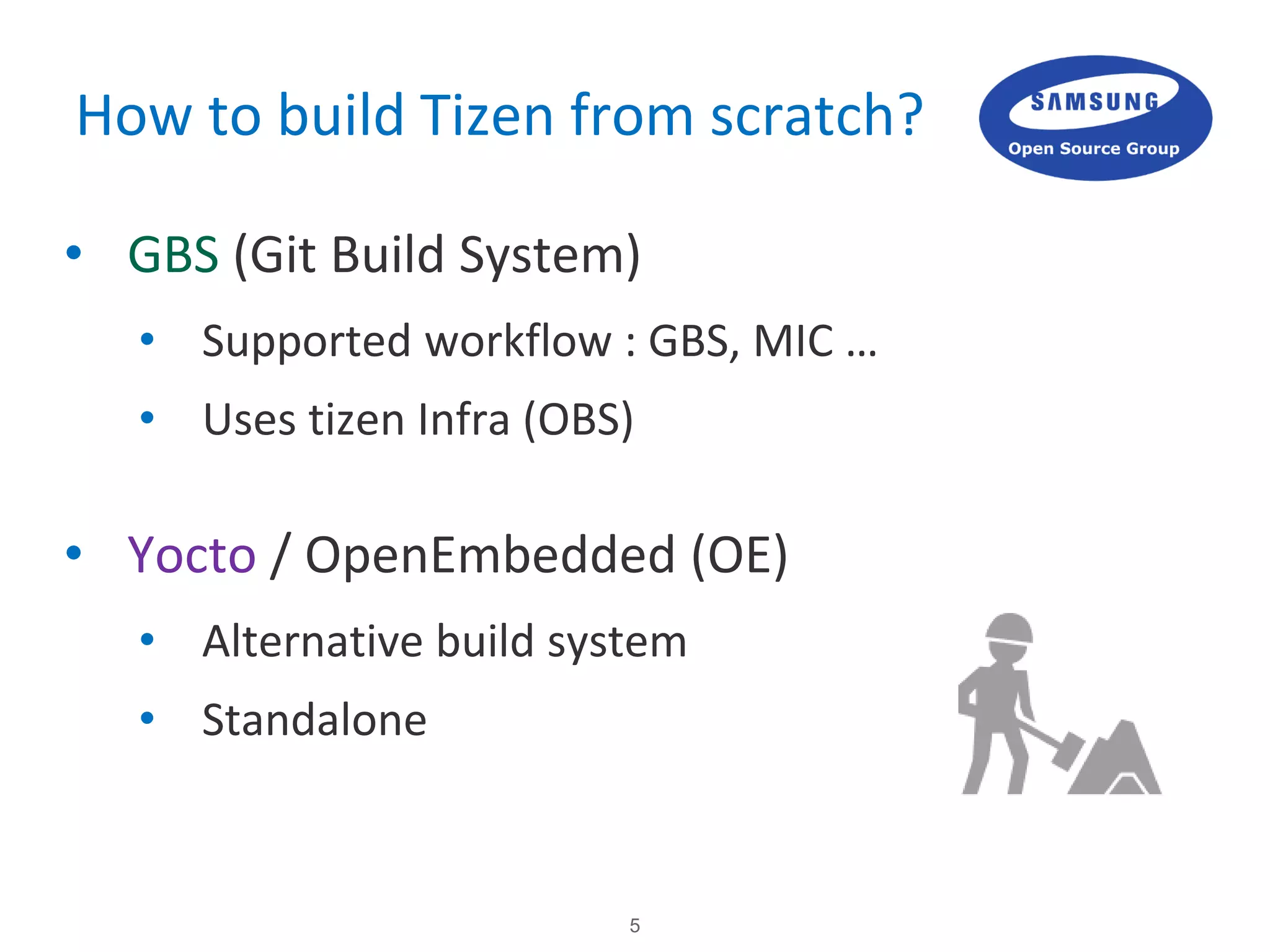 5
How to build Tizen from scratch?
• GBS (Git Build System)
• Supported workflow : GBS, MIC …
• Uses tizen Infra (OBS)
• Yocto / OpenEmbedded (OE)
• Alternative build system
• Standalone
 