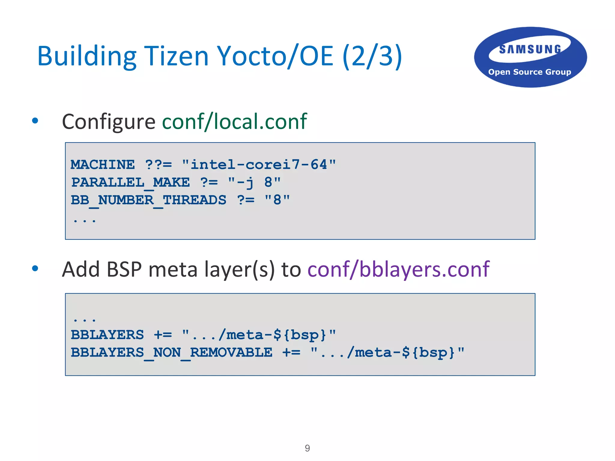 9
Building Tizen Yocto/OE (2/3)
• Configure conf/local.conf
• Add BSP meta layer(s) to conf/bblayers.conf
MACHINE ??= "intel-corei7-64"
PARALLEL_MAKE ?= "-j 8"
BB_NUMBER_THREADS ?= "8"
...
...
BBLAYERS += ".../meta-${bsp}"
BBLAYERS_NON_REMOVABLE += ".../meta-${bsp}"
 