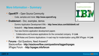 More Information – Summary
 OpenNTF – Open Source Community
– Code, samples and more: http://www.openntf.org
 Enablement – Doc, examples, demos
– Domino Application Development Wiki - http://www.lotus.com/ldd/ddwiki.nsf
– NotesIn9 – http://www.notesin9.com
– Two new Domino application development papers
• Collaborative and business applications for the connected company  Link
• IBM Notes and Domino Applications: A road map for modernization using IBM XPages  Link
 Forums - Got Questions, Need Answers?
Stackoverflow - http://stackoverflow.com/questions/tagged/xpages
XPages Forum - http://xpages.info/forum
 