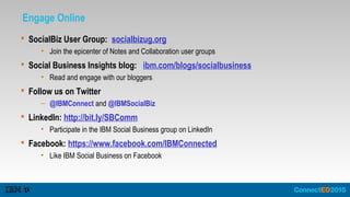 Engage Online
 SocialBiz User Group: socialbizug.org
• Join the epicenter of Notes and Collaboration user groups
 Social Business Insights blog: ibm.com/blogs/socialbusiness
• Read and engage with our bloggers
 Follow us on Twitter
– @IBMConnect and @IBMSocialBiz
 LinkedIn: http://bit.ly/SBComm
• Participate in the IBM Social Business group on LinkedIn
 Facebook: https://www.facebook.com/IBMConnected
• Like IBM Social Business on Facebook
 