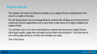 Session Abstract
This session will show how Bluemix enables you to deploy Domino applications to the
cloud in a matter of minutes.
We will demonstrate how to leverage Bluemix runtimes like XPages and Node.js both to
modernize Domino applications and to give them a new home on a highly scalable and
resilient PaaS.
You will learn how to mix and match Bluemix runtimes and services to create Domino
cloud apps rapidly, stage them privately and put them into production. You'll see how to
use cutting edge tooling to monitor and manage your apps.
This is the future.
 
