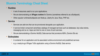 Bluemix Terminology Cheat Sheet
 Runtime
 A set of resources used to run your applications.
 We are demonstrating an XPages runtime for Domino (sometimes referred to as a Buildpack).
 Other popular runtimes/buildpacks are Node.js, Liberty for Java, Ruby, PHP etc.
 Service
 Services are add-ons that can be provisioned alongside your application.
 A service broker component advertises catalogs of managed services such as databases, key-value stores,
messaging and so on. Apps can bind to one or more of such services.
 We are demonstrating a Domino NoSQL Data service that provisions NSFs, Domino IDs etc
 Boilerplates
 A container for an application and its associated runtime environment and predefined services
 e.g. a ready-to-go XPages ToDo application using a Domino NoSQL Data service
 