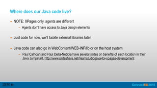 Where does our Java code live?
▪ NOTE: XPages only, agents are different
- Agents don’t have access to Java design elements 
▪ Just code for now, we’ll tackle external libraries later 
▪ Java code can also go in WebContent/WEB-INF/lib or on the host system
- Paul Calhoun and Paul Della-Nebbia have several slides on benefits of each location in their
Java Jumpstart, http://www.slideshare.net/Teamstudio/java-for-xpages-development
 