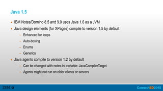 Java 1.5
▪ IBM Notes/Domino 8.5 and 9.0 uses Java 1.6 as a JVM
▪ Java design elements (for XPages) compile to version 1.5 by default
- Enhanced for loops
- Auto-boxing
- Enums
- Generics
▪ Java agents compile to version 1.2 by default
- Can be changed with notes.ini variable: JavaCompilerTarget
- Agents might not run on older clients or servers
 