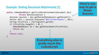 Example: Getting Document Attachments [1]
   public  EmbeddedObject  getFirstDocAttachment(Document  doc)    
               throws  NotesException  {  
      Session  session  =  doc.getParentDatabase().getParent();  
      Vector  atts  =  session.evaluate("@AttachmentNames",  doc);  
      String  firstFile  =  (String)atts.get(0);  
      if  (firstFile.length()  >  0)  {  
         EmbeddedObject  eo  =  doc.getAttachment(firstFile);  
         return  eo;  
      }  
      return  null;  
   }
Here’s one
way to get a
Notes
Session
Everything else is
pretty much like
LotusScript
 