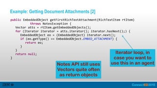 Example: Getting Document Attachments [2]
   public  EmbeddedObject  getFirstRichTextAttachment(RichTextItem  rtItem)  
               throws  NotesException  {  
      Vector  atts  =  rtItem.getEmbeddedObjects();  
      for  (Iterator  iterator  =  atts.iterator();  iterator.hasNext();)  {  
         EmbeddedObject  eo  =  (EmbeddedObject)  iterator.next();  
         if  (eo.getType()  ==  EmbeddedObject.EMBED_ATTACHMENT)  {  
            return  eo;  
         }  
      }  
      return  null;  
   }
Notes API still uses
Vectors quite often
as return objects
Iterator loop, in
case you want to
use this in an agent
 