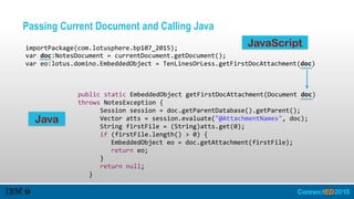 Passing Current Document and Calling Java
importPackage(com.lotusphere.bp107_2015);  
var  doc:NotesDocument  =  currentDocument.getDocument();  
var  eo:lotus.domino.EmbeddedObject  =  TenLinesOrLess.getFirstDocAttachment(doc)
public  static  EmbeddedObject  getFirstDocAttachment(Document  doc)  
throws  NotesException  {  
      Session  session  =  doc.getParentDatabase().getParent();  
      Vector  atts  =  session.evaluate("@AttachmentNames",  doc);  
      String  firstFile  =  (String)atts.get(0);  
      if  (firstFile.length()  >  0)  {  
         EmbeddedObject  eo  =  doc.getAttachment(firstFile);  
         return  eo;  
      }  
      return  null;  
   }
JavaScript
Java
 