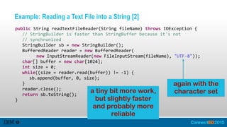 Example: Reading a Text File into a String [2]
   public  String  readTextFileReader(String  fileName)  throws  IOException  {  
      //  StringBuilder  is  faster  than  StringBuffer  because  it's  not  
      //  synchronized  
      StringBuilder  sb  =  new  StringBuilder();  
      BufferedReader  reader  =  new  BufferedReader(  
            new  InputStreamReader(new  FileInputStream(fileName),  "UTF-­‐8"));  
      char[]  buffer  =  new  char[1024];  
      int  size  =  0;  
      while((size  =  reader.read(buffer))  !=  -­‐1)  {  
         sb.append(buffer,  0,  size);  
      }  
      reader.close();  
      return  sb.toString();  
   }
again with the
character seta tiny bit more work,
but slightly faster
and probably more
reliable
 