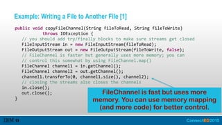 Example: Writing a File to Another File [1]
   public  void  copyFileChannel(String  fileToRead,  String  fileToWrite)    
               throws  IOException  {  
      //  you  should  add  try/finally  blocks  to  make  sure  streams  get  closed  
      FileInputStream  in  =  new  FileInputStream(fileToRead);  
      FileOutputStream  out  =  new  FileOutputStream(fileToWrite,  false);  
      //  FileChannel  is  faster  but  generally  uses  more  memory;  you  can    
      //  control  this  somewhat  by  using  FileChannel.map()  
      FileChannel  channel1  =  in.getChannel();  
      FileChannel  channel2  =  out.getChannel();  
      channel1.transferTo(0,  channel1.size(),  channel2);  
      //  closing  the  streams  also  closes  the  channels  
      in.close();  
      out.close();  
   }
FileChannel is fast but uses more
memory. You can use memory mapping
(and more code) for better control.
 
