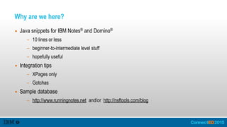 Why are we here?
▪ Java snippets for IBM Notes® and Domino®
- 10 lines or less
- beginner-to-intermediate level stuff
- hopefully useful
▪ Integration tips
- XPages only
- Gotchas
▪ Sample database
- http://www.runningnotes.net and/or http://nsftools.com/blog
 
