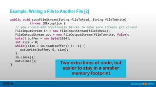 Example: Writing a File to Another File [2]
   public  void  copyFileStream(String  fileToRead,  String  fileToWrite)    
               throws  IOException  {  
      //  you  should  add  try/finally  blocks  to  make  sure  streams  get  closed  
      FileInputStream  in  =  new  FileInputStream(fileToRead);  
      FileOutputStream  out  =  new  FileOutputStream(fileToWrite,  false);  
      byte[]  buffer  =  new  byte[1024];  
      int  size  =  0;  
      while((size  =  in.read(buffer))  !=  -­‐1)  {  
         out.write(buffer,  0,  size);  
      }  
      in.close();  
      out.close();  
   } Two extra lines of code, but
easier to stay in a smaller
memory footprint
 