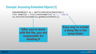 Example: Accessing Embedded Objects [1]
         EmbeddedObject  eo  =  getFirstDocAttachment(doc);  
         File  tempFile  =  File.createTempFile("eo-­‐",  ".tmp");  
         eo.extractFile(tempFile.getAbsolutePath());
After you’re done
with the file, you are
responsible for
deleting it
Easy way to create
a temp file in the
temp folder
 