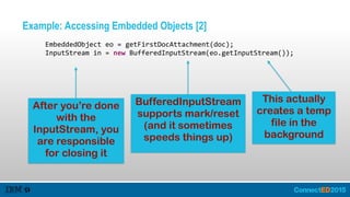 Example: Accessing Embedded Objects [2]
         EmbeddedObject  eo  =  getFirstDocAttachment(doc);  
         InputStream  in  =  new  BufferedInputStream(eo.getInputStream());
After you’re done
with the
InputStream, you
are responsible
for closing it
This actually
creates a temp
file in the
background
BufferedInputStream
supports mark/reset
(and it sometimes
speeds things up)
 