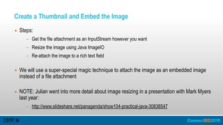 Create a Thumbnail and Embed the Image
▪ Steps:
- Get the file attachment as an InputStream however you want
- Resize the image using Java ImageIO
- Re-attach the image to a rich text field 
▪ We will use a super-special magic technique to attach the image as an embedded image
instead of a file attachment 
▪ NOTE: Julian went into more detail about image resizing in a presentation with Mark Myers
last year:
- http://www.slideshare.net/panagenda/show104-practical-java-30838547
 