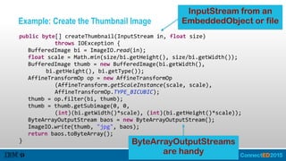 Example: Create the Thumbnail Image
   public  byte[]  createThumbnail(InputStream  in,  float  size)  
               throws  IOException  {  
      BufferedImage  bi  =  ImageIO.read(in);  
      float  scale  =  Math.min(size/bi.getHeight(),  size/bi.getWidth());  
      BufferedImage  thumb  =  new  BufferedImage(bi.getWidth(),    
            bi.getHeight(),  bi.getType());  
      AffineTransformOp  op  =  new  AffineTransformOp  
               (AffineTransform.getScaleInstance(scale,  scale),    
               AffineTransformOp.TYPE_BICUBIC);  
      thumb  =  op.filter(bi,  thumb);  
      thumb  =  thumb.getSubimage(0,  0,    
               (int)(bi.getWidth()*scale),  (int)(bi.getHeight()*scale));  
      ByteArrayOutputStream  baos  =  new  ByteArrayOutputStream();  
      ImageIO.write(thumb,  "jpg",  baos);  
      return  baos.toByteArray();  
   }
InputStream from an
EmbeddedObject or file
ByteArrayOutputStreams
are handy
 