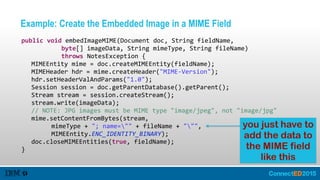 Example: Create the Embedded Image in a MIME Field
   public  void  embedImageMIME(Document  doc,  String  fieldName,    
               byte[]  imageData,  String  mimeType,  String  fileName)    
               throws  NotesException  {  
      MIMEEntity  mime  =  doc.createMIMEEntity(fieldName);  
      MIMEHeader  hdr  =  mime.createHeader("MIME-­‐Version");  
      hdr.setHeaderValAndParams("1.0");  
      Session  session  =  doc.getParentDatabase().getParent();  
      Stream  stream  =  session.createStream();  
      stream.write(imageData);  
      //  NOTE:  JPG  images  must  be  MIME  type  "image/jpeg",  not  "image/jpg"  
      mime.setContentFromBytes(stream,    
            mimeType  +  ";  name=""  +  fileName  +  """,    
            MIMEEntity.ENC_IDENTITY_BINARY);  
      doc.closeMIMEEntities(true,  fieldName);  
   }
you just have to
add the data to
the MIME field
like this
 