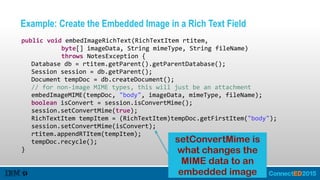 Example: Create the Embedded Image in a Rich Text Field
   public  void  embedImageRichText(RichTextItem  rtitem,    
               byte[]  imageData,  String  mimeType,  String  fileName)    
               throws  NotesException  {  
      Database  db  =  rtitem.getParent().getParentDatabase();  
      Session  session  =  db.getParent();  
      Document  tempDoc  =  db.createDocument();  
      //  for  non-­‐image  MIME  types,  this  will  just  be  an  attachment  
      embedImageMIME(tempDoc,  "body",  imageData,  mimeType,  fileName);  
      boolean  isConvert  =  session.isConvertMime();  
      session.setConvertMime(true);  
      RichTextItem  tempItem  =  (RichTextItem)tempDoc.getFirstItem("body");  
      session.setConvertMime(isConvert);  
      rtitem.appendRTItem(tempItem);  
      tempDoc.recycle();  
   }
setConvertMime is
what changes the
MIME data to an
embedded image
 